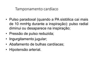 Tamponamento cardíaco
• Pulso paradoxal (quando a PA sistólica cai mais
de 10 mmHg durante a inspiração): pulso radial
diminui ou desaparece na inspiração;
• Pressão de pulso reduzida;
• Ingurgitamento jugular;
• Abafamento de bulhas cardíacas;
• Hipotensão arterial.
 