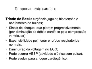 Tamponamento cardíaco
Tríade de Beck: turgência jugular, hipotensão e
abafamento de bulhas;
•
•
•
•
• Sinais de choque, que pioram progressivamente
(por diminuição do débito cardíaco pela compressão
ventricular);
Expansibilidade pulmonar e ruídos respiratórios
normais;
Diminuição da voltagem no ECG;
Pode ocorrer AESP (atividade elétrica sem pulso).
Pode evoluir para choque cardiogênico.
 