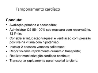 Tamponamento cardíaco
Conduta:
•
•
•
•
•
•
•
Avaliação primária e secundária;
Administrar O2 85-100% sob máscara com reservatório,
12 l/min;
Considerar intubação traqueal e ventilação com pressão
positiva na vítima com hipotensão;
Instalar 2 acessos venosos calibrosos;
Repor volemia rapidamente durante o transporte;
Realizar monitorização cardíaca contínua;
Transportar rapidamente para hospital terciário.
 