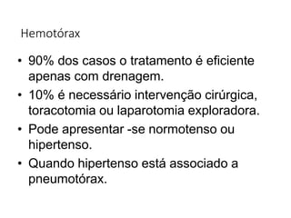 Hemotórax
• 90% dos casos o tratamento é eficiente
apenas com drenagem.
• 10% é necessário intervenção cirúrgica,
toracotomia ou laparotomia exploradora.
• Pode apresentar -se normotenso ou
hipertenso.
• Quando hipertenso está associado a
pneumotórax.
 