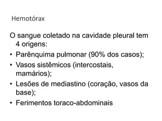 Hemotórax
O sangue coletado na cavidade pleural tem
4 origens:
• Parênquima pulmonar (90% dos casos);
• Vasos sistêmicos (intercostais,
mamários);
• Lesões de mediastino (coração, vasos da
base);
• Ferimentos toraco-abdominais
 