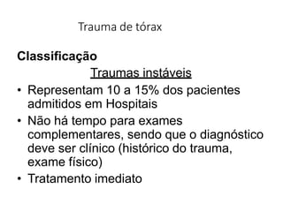 Trauma de tórax
Classificação
Traumas instáveis
• Representam 10 a 15% dos pacientes
admitidos em Hospitais
• Não há tempo para exames
complementares, sendo que o diagnóstico
deve ser clínico (histórico do trauma,
exame físico)
• Tratamento imediato
 