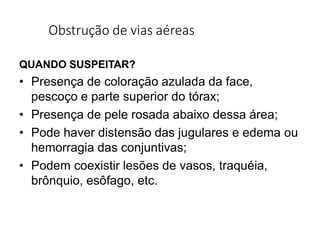 Obstrução de vias aéreas
QUANDO SUSPEITAR?
• Presença de coloração azulada da face,
pescoço e parte superior do tórax;
• Presença de pele rosada abaixo dessa área;
• Pode haver distensão das jugulares e edema ou
hemorragia das conjuntivas;
• Podem coexistir lesões de vasos, traquéia,
brônquio, esôfago, etc.
 