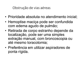 Obstrução de vias aéreas
• Prioridade absoluta no atendimento inicial;
• Hemoptise maciça pode ser confundida
com edema agudo de pulmão;
• Retirada de corpo estranho depende da
localização, pode ser uma simples
extração manual, com broncoscopia ou
até mesmo toracotomia;
• Preferência em utilizar aspiradores de
ponta rígida.
 