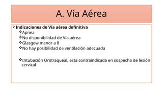 A. Vía Aérea
Indicaciones de Vía aérea definitiva
Apnea
No disponibilidad de Vía aérea
Glasgow menor a 8
No hay posibilidad de ventilación adecuada
Intubación Orotraqueal, esta contraindicada en sospecha de lesión
cervical
 
