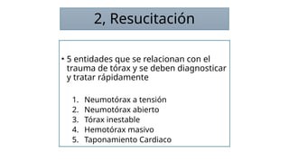 2, Resucitación
• 5 entidades que se relacionan con el
trauma de tórax y se deben diagnosticar
y tratar rápidamente
1. Neumotórax a tensión
2. Neumotórax abierto
3. Tórax inestable
4. Hemotórax masivo
5. Taponamiento Cardiaco
 