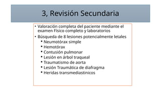 3, Revisión Secundaria
• Valoración completa del paciente mediante el
examen Físico completo y laboratorios
• Búsqueda de 8 lesiones potencialmente letales
 Neumotórax simple
 Hemotórax
 Contusión pulmonar
 Lesión en árbol traqueal
 Traumatismo de aorta
 Lesión Traumática de diafragma
 Heridas transmediastinicos
 