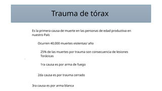 Trauma de tórax
Es la primera causa de muerte en las personas de edad productiva en
nuestro País
Ocurren 40,000 muertes violentas/ año
25% de las muertes por trauma son consecuencia de lesiones
Torácicas
1ra causa es por arma de fuego
2da causa es por trauma cerrado
3ra causa es por arma blanca
 