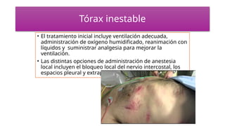 Tórax inestable
• El tratamiento inicial incluye ventilación adecuada,
administración de oxígeno humidificado, reanimación con
líquidos y suministrar analgesia para mejorar la
ventilación.
• Las distintas opciones de administración de anestesia
local incluyen el bloqueo local del nervio intercostal, los
espacios pleural y extrapleural
 