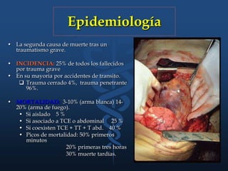 Epidemiología
• La segunda causa de muerte tras un
traumatismo grave.
• INCIDENCIA: 25% de todos los fallecidos
por trauma grave
• En su mayoria por accidentes de transito.
 Trauma cerrado 4%, trauma penetrante
96%.
• MORTALIDAD: 3-10% (arma blanca) 14-
20% (arma de fuego).
• Si aislado 5 %
• Si asociado a TCE o abdominal 25 %
• Si coexisten TCE + TT + T abd. 40 %
• Picos de mortalidad: 50% primeros
minutos
20% primeras tres horas
30% muerte tardías.
 
