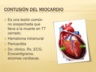 CONTUSIÓN DEL MIOCARDIO
 Es una lesión común
no sospechada que
lleva a la muerte en TT
cerrado.
 Hematoma intramural
 Pericarditis
 Dx: clinico, Rx, ECG,
Ecocardigrama,
enzimas cardiacas.
 