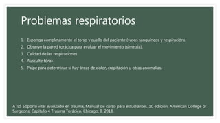 Problemas respiratorios
1. Exponga completamente el torso y cuello del paciente (vasos sanguíneos y respiración).
2. Observe la pared torácica para evaluar el movimiento (simetría).
3. Calidad de las respiraciones
4. Ausculte tórax
5. Palpe para determinar si hay áreas de dolor, crepitación u otras anomalías.
ATLS Soporte vital avanzado en trauma, Manual de curso para estudiantes. 10 edición. American College of
Surgeons. Capítulo 4 Trauma Torácico. Chicago, Il. 2018.
 