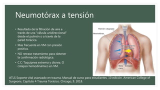 Neumotórax a tensión
• Resultado de la filtración de aire a
través de una “válvula unidireccional”
desde el pulmón o a través de la
pared torácica.
• Mas frecuente en VM con presión
positiva.
• NO retrase tratamiento para obtener
la confirmación radiológica.
• C.C: Taquipnea extrema y disnea. O
colapso hemodinámico en VM.
ATLS Soporte vital avanzado en trauma, Manual de curso para estudiantes. 10 edición. American College of
Surgeons. Capítulo 4 Trauma Torácico. Chicago, Il. 2018.
 