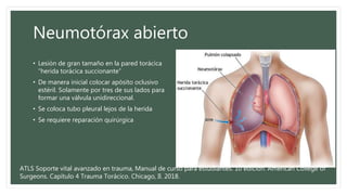 Neumotórax abierto
• Lesión de gran tamaño en la pared torácica
“herida torácica succionante”
• De manera inicial colocar apósito oclusivo
estéril. Solamente por tres de sus lados para
formar una válvula unidireccional.
• Se coloca tubo pleural lejos de la herida
• Se requiere reparación quirúrgica
ATLS Soporte vital avanzado en trauma, Manual de curso para estudiantes. 10 edición. American College of
Surgeons. Capítulo 4 Trauma Torácico. Chicago, Il. 2018.
 