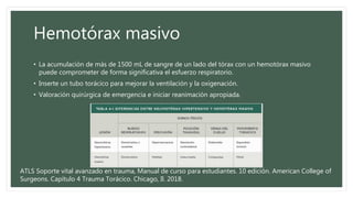 Hemotórax masivo
• La acumulación de más de 1500 mL de sangre de un lado del tórax con un hemotórax masivo
puede comprometer de forma significativa el esfuerzo respiratorio.
• Inserte un tubo torácico para mejorar la ventilación y la oxigenación.
• Valoración quirúrgica de emergencia e iniciar reanimación apropiada.
ATLS Soporte vital avanzado en trauma, Manual de curso para estudiantes. 10 edición. American College of
Surgeons. Capítulo 4 Trauma Torácico. Chicago, Il. 2018.
 