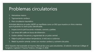 Problemas circulatorios
1. Hemotórax masivo
2. Taponamiento cardiaco
3. Paro circulatorio traumático
Actividad eléctrica sin pulso (AESP) se manifiesta como un EKG que muestra un ritmo mientras
que el paciente no tiene pulso identificable.
1. Inspeccione la piel buscando moteado, cianosis y palidez.
2. Las venas del cuello en busca de distensión.
3. Evalúe calidad, frecuencia y regularidad de un pulso central.
4. Palpe la piel para evaluar temperatura, si está seca o sudorosa
5. Medir la presión arterial, contar con monitor cardiaco y oxímetro de pulso.
ATLS Soporte vital avanzado en trauma, Manual de curso para estudiantes. 10 edición. American College of
Surgeons. Capítulo 4 Trauma Torácico. Chicago, Il. 2018.
 
