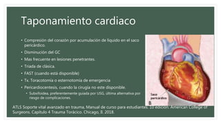 Taponamiento cardiaco
• Compresión del corazón por acumulación de líquido en el saco
pericárdico.
• Disminución del GC
• Mas frecuente en lesiones penetrantes.
• Triada de clásica.
• FAST (cuando está disponible)
• Tx. Toracotomía o esternotomía de emergencia
• Pericardiocentesis, cuando la cirugía no este disponible.
• Subxifoidea, preferentemente guiada por USG, última alternativa por
riesgo de complicaciones.
ATLS Soporte vital avanzado en trauma, Manual de curso para estudiantes. 10 edición. American College of
Surgeons. Capítulo 4 Trauma Torácico. Chicago, Il. 2018.
 