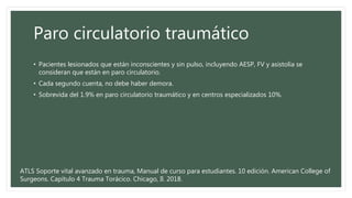Paro circulatorio traumático
• Pacientes lesionados que están inconscientes y sin pulso, incluyendo AESP, FV y asistolia se
consideran que están en paro circulatorio.
• Cada segundo cuenta, no debe haber demora.
• Sobrevida del 1.9% en paro circulatorio traumático y en centros especializados 10%.
ATLS Soporte vital avanzado en trauma, Manual de curso para estudiantes. 10 edición. American College of
Surgeons. Capítulo 4 Trauma Torácico. Chicago, Il. 2018.
 