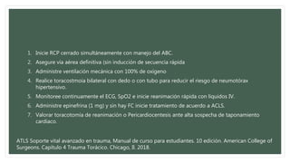 1. Inicie RCP cerrado simultáneamente con manejo del ABC.
2. Asegure vía aérea definitiva (sin inducción de secuencia rápida
3. Administre ventilación mecánica con 100% de oxígeno
4. Realice toracostmoía bilateral con dedo o con tubo para reducir el riesgo de neumotórax
hipertensivo.
5. Monitoree continuamente el ECG, SpO2 e inicie reanimación rápida con líquidos IV.
6. Administre epinefrina (1 mg) y sin hay FC inicie tratamiento de acuerdo a ACLS.
7. Valorar toracotomía de reanimación o Pericardiocentesis ante alta sospecha de taponamiento
cardiaco.
ATLS Soporte vital avanzado en trauma, Manual de curso para estudiantes. 10 edición. American College of
Surgeons. Capítulo 4 Trauma Torácico. Chicago, Il. 2018.
 