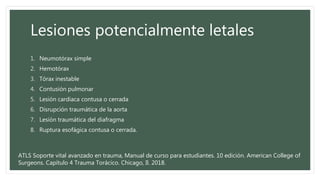 Lesiones potencialmente letales
1. Neumotórax simple
2. Hemotórax
3. Tórax inestable
4. Contusión pulmonar
5. Lesión cardiaca contusa o cerrada
6. Disrupción traumática de la aorta
7. Lesión traumática del diafragma
8. Ruptura esofágica contusa o cerrada.
ATLS Soporte vital avanzado en trauma, Manual de curso para estudiantes. 10 edición. American College of
Surgeons. Capítulo 4 Trauma Torácico. Chicago, Il. 2018.
 