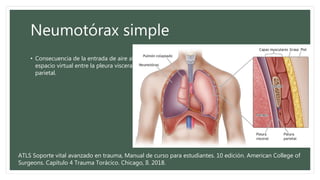 Neumotórax simple
• Consecuencia de la entrada de aire al
espacio virtual entre la pleura visceral y
parietal.
ATLS Soporte vital avanzado en trauma, Manual de curso para estudiantes. 10 edición. American College of
Surgeons. Capítulo 4 Trauma Torácico. Chicago, Il. 2018.
 