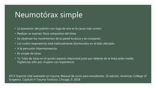Neumotórax simple
• La laceración del pulmón con fuga de aire es la causa más común.
• Realizar un examen físico exhaustivo del tórax
• Se observan los movimientos de la pared torácica y se comparan.
• Los ruidos respiratorios está habitualmente disminuidos en el lado afectado.
• A la percusión hiperresonancia.
• Rx simple de tórax
• Tx: Tubo de tórax en el quinto espacio intercostal justo por delante de la línea axilar media.
Vigilancias sólo por cirujano con experiencia.
ATLS Soporte vital avanzado en trauma, Manual de curso para estudiantes. 10 edición. American College of
Surgeons. Capítulo 4 Trauma Torácico. Chicago, Il. 2018.
 