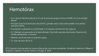 Hemotórax
• Es un tipo de derrame pleural en el cual se acumula sangre (menos d e1500 mL) en la cavidad
pleural.
• Principal causa es la laceración del pulmón, grandes vasos, vasos intercostales o una arteria
mamaria interna.
• El sangrado usualmente es autolimitado y no requiere intervención de urgencia.
• C.C. Matidez a la percusión en el lado afectado. Murmullo vesicular disminuido. Presencia de
heridas penetrantes o contusas.
• Obtener una Rx de tórax en posición supina.
• Tx. Tubo de tórax 28-32 Fr.
ATLS Soporte vital avanzado en trauma, Manual de curso para estudiantes. 10 edición. American College of
Surgeons. Capítulo 4 Trauma Torácico. Chicago, Il. 2018.
 