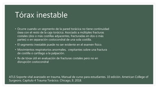 Tórax inestable
• Ocurre cuando un segmento de la pared torácica no tiene continuidad
ósea con el resto de la caja torácica. Asociado a múltiples fracturas
costales (dos o más costillas adyacentes, fracturadas en dos o más
partes) o en separación costocondral de una sola costilla.
• El segmento inestable puede no ser evidente en el examen físico.
• Movimientos respiratorios anormales, crepitantes sobre una fractura
de costilla o cartílago a la palpación.
• Rx de tórax útil en evaluación de fracturas costales pero no en
disrupción costocondral
ATLS Soporte vital avanzado en trauma, Manual de curso para estudiantes. 10 edición. American College of
Surgeons. Capítulo 4 Trauma Torácico. Chicago, Il. 2018.
 