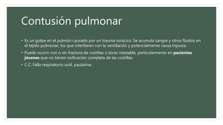 Contusión pulmonar
• Es un golpe en el pulmón causado por un trauma torácico. Se acumula sangre y otros fluidos en
el tejido pulmonar, los que interfieren con la ventilación y potencialmente causa hipoxia.
• Puede ocurrir con o sin fractura de costillas o tórax inestable, particularmente en pacientes
jóvenes que no tienen osificación completa de las costillas.
• C.C: Falla respiratorio sutil, paulatina.
 