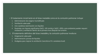 • El tratamiento inicial tanto en el tórax inestable como en la contusión pulmonar incluye:
1. Administración de oxígeno humidificado
2. Ventilación adecuada
3. Una cautelosa reanimación con líquidos
4. Pacientes con hipoxia significativa PaO2 <60 mmHg o SaO2 <90% a aire ambiente pueden requerir
intubación y ventilación dentro de la primera hora después de la lesión.
1. El tratamiento definitivo del tórax inestable y la contusión pulmonar involucra
1. Oxigenación adecuada
2. Administración juiciosa de líquidos
3. Analgesia para mejorar la ventilación (narcóticos IV o anestesia local)
 