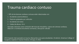 Trauma cardiaco contuso
• 50% de las lesiones cardiacas contusas están relacionadas con:
1. Accidentes automovilísticos
2. Peatones golpeados por vehículos
3. Accidentes de motos
4. Caídas de alturas >6 m
Asociada a lesiones como contusión del músculo miocárdico, ruptura de cámaras cardíacas,
disección o trombosis de arterias coronarias y disrupción valvular.
ATLS Soporte vital avanzado en trauma, Manual de curso para estudiantes. 10 edición. American College of
Surgeons. Capítulo 4 Trauma Torácico. Chicago, Il. 2018.
 