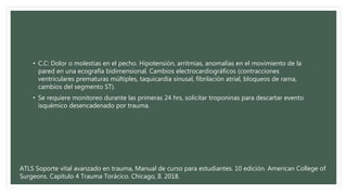• C.C: Dolor o molestias en el pecho. Hipotensión, arritmias, anomalías en el movimiento de la
pared en una ecografía bidimensional. Cambios electrocardiográficos (contracciones
ventriculares prematuras múltiples, taquicardia sinusal, fibrilación atrial, bloqueos de rama,
cambios del segmento ST).
• Se requiere monitoreo durante las primeras 24 hrs, solicitar troponinas para descartar evento
isquémico desencadenado por trauma.
ATLS Soporte vital avanzado en trauma, Manual de curso para estudiantes. 10 edición. American College of
Surgeons. Capítulo 4 Trauma Torácico. Chicago, Il. 2018.
 