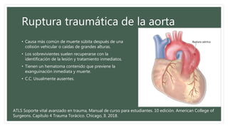 Ruptura traumática de la aorta
• Causa más común de muerte súbita después de una
colisión vehicular o caídas de grandes alturas.
• Los sobrevivientes suelen recuperarse con la
identificación de la lesión y tratamiento inmediatos.
• Tienen un hematoma contenido que previene la
exanguinación inmediata y muerte.
• C.C. Usualmente ausentes.
ATLS Soporte vital avanzado en trauma, Manual de curso para estudiantes. 10 edición. American College of
Surgeons. Capítulo 4 Trauma Torácico. Chicago, Il. 2018.
 