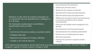 Mantener un alto índice de sospecha impulsado por
un historial de fuerza de desaceleración y hallazgos en
la rx de tórax.
TAC helicoidal complementario: Sensibilidad y
especificidad cercana al 100%.
Tx:
• Control de la frecuencia cardiaca y la presión arterial.
• Analgesia adecuada
• Reparación quirúrgica por cirujano calificado.
• Traslado a 3er nivel de atención.
ATLS Soporte vital avanzado en trauma, Manual de curso para estudiantes. 10 edición. American College of
Surgeons. Capítulo 4 Trauma Torácico. Chicago, Il. 2018.
 
