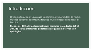 Introducción
• El trauma torácico es una causa significativa de mortalidad; de hecho,
muchos pacientes con trauma torácico mueren después de llegar al
hospital.
• Menos del 10% de los traumatismos cerrados y alrededor del 15-
30% de los traumatismos penetrantes requieren intervención
quirúrgica.
 