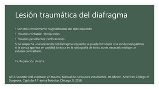 Lesión traumática del diafragma
• Son más comúnmente diagnosticadas del lado izquierdo.
• Traumas contusos: Herniaciones
• Traumas penetrantes: perforaciones.
Si se sospecha una laceración del diafragma izquierdo se puede introducir una sonda nasogástrica
si la sonda aparece en cavidad torácica en la radiografía de tórax, no es necesario realizar un
estudio contrastado.
Tx. Reparación directa.
ATLS Soporte vital avanzado en trauma, Manual de curso para estudiantes. 10 edición. American College of
Surgeons. Capítulo 4 Trauma Torácico. Chicago, Il. 2018.
 