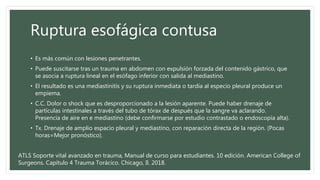 Ruptura esofágica contusa
• Es más común con lesiones penetrantes.
• Puede suscitarse tras un trauma en abdomen con expulsión forzada del contenido gástrico, que
se asocia a ruptura lineal en el esófago inferior con salida al mediastino.
• El resultado es una mediastinitis y su ruptura inmediata o tardía al especio pleural produce un
empiema.
• C.C. Dolor o shock que es desproporcionado a la lesión aparente. Puede haber drenaje de
partículas intestinales a través del tubo de tórax de después que la sangre va aclarando.
Presencia de aire en e mediastino (debe confirmarse por estudio contrastado o endoscopía alta).
• Tx. Drenaje de amplio espacio pleural y mediastino, con reparación directa de la región. (Pocas
horas=Mejor pronóstico).
ATLS Soporte vital avanzado en trauma, Manual de curso para estudiantes. 10 edición. American College of
Surgeons. Capítulo 4 Trauma Torácico. Chicago, Il. 2018.
 