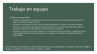 Trabajo en equipo
• El líder de equipo debe:
• Establecer rápidamente la capacidad de los miembros del equipo para realizar la descompresión con
aguja y técnicas de drenajes torácicos.
• Considerar la necesidad de colocar tubos de tórax bilateralmente y evaluar los recursos del equipo.
• Reconocer a los pacientes que han tenido alguna intervención o drenaje abierto del tórax, evaluar su
respuesta y determinar la necesidad de otras intervenciones oportunas.
• Reconocer cuando una toracotomía abierta va a ser de beneficio para el paciente y asegurarse de que
existe la capacidad para el transporte seguro y sin retrasos a un hospital con capacidad quirúrgica
especializada.
ATLS Soporte vital avanzado en trauma, Manual de curso para estudiantes. 10 edición. American College of
Surgeons. Capítulo 4 Trauma Torácico. Chicago, Il. 2018.
 