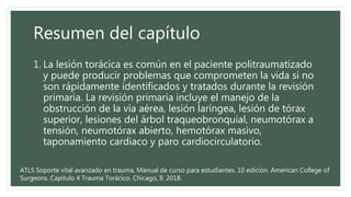 Resumen del capítulo
1. La lesión torácica es común en el paciente politraumatizado
y puede producir problemas que comprometen la vida si no
son rápidamente identificados y tratados durante la revisión
primaria. La revisión primaria incluye el manejo de la
obstrucción de la vía aérea, lesión laríngea, lesión de tórax
superior, lesiones del árbol traqueobronquial, neumotórax a
tensión, neumotórax abierto, hemotórax masivo,
taponamiento cardiaco y paro cardiocirculatorio.
ATLS Soporte vital avanzado en trauma, Manual de curso para estudiantes. 10 edición. American College of
Surgeons. Capítulo 4 Trauma Torácico. Chicago, Il. 2018.
 