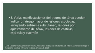 •3. Varias manifestaciones del trauma de tórax pueden
indicar un riesgo mayor de lesiones asociadas,
incluyendo enfisema subcutáneo, lesiones por
aplastamiento del tórax, lesiones de costillas,
escápula y esternón
ATLS Soporte vital avanzado en trauma, Manual de curso para estudiantes. 10 edición. American College of
Surgeons. Capítulo 4 Trauma Torácico. Chicago, Il. 2018.
 