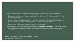 • Debe ser colocado con el menor dolor y complicaciones asociados como sea posible,
• Se coloca en el área del triángulo auscultatorio en la línea media axilar cerca del 4to a 5to
espacio intercostal.
• Se debe disecar el tejido subcutáneo y muscular con pinzas o tijeras de disección, pero la
pleura debe abrirse con el dedo explorador, no con instrumentos afilados.
• Debe tenerse cuidado de no dañar el paquete neurovascular.
• Posterior a la exploración digital gentil un tubo con tamaño apropiado (32-36 Fr) es dirigido
hacia la espalda y el ápex del espacio pleural y conectado a un apropiado dispositivo de
recolección
Trauma. 7nd edition. Ed. McGraw Hill. Kenett. L. Matox.
Pag. 461-466. E-book. 2013.
 