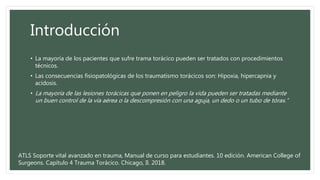 Introducción
• La mayoría de los pacientes que sufre trama torácico pueden ser tratados con procedimientos
técnicos.
• Las consecuencias fisiopatológicas de los traumatismo torácicos son: Hipoxia, hipercapnia y
acidosis.
• La mayoría de las lesiones torácicas que ponen en peligro la vida pueden ser tratadas mediante
un buen control de la vía aérea o la descompresión con una aguja, un dedo o un tubo de tórax.”
ATLS Soporte vital avanzado en trauma, Manual de curso para estudiantes. 10 edición. American College of
Surgeons. Capítulo 4 Trauma Torácico. Chicago, Il. 2018.
 