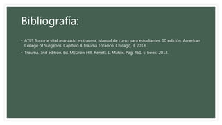 Bibliografía:
• ATLS Soporte vital avanzado en trauma, Manual de curso para estudiantes. 10 edición. American
College of Surgeons. Capítulo 4 Trauma Torácico. Chicago, Il. 2018.
• Trauma. 7nd edition. Ed. McGraw Hill. Kenett. L. Matox. Pag. 461. E-book. 2013.
 