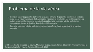 Problema de la vía aérea
• Como en todos los pacientes de trauma, la revisión primaria de pacientes con lesiones torácicas
inicia con la vía aérea, seguida de la ventilación y después la circulación. Los problemas mayores
deben ser corregidos conforme son identificados Es crucial reconocer y tratar las lesiones
mayores que afectan la vía aérea durante la revisión primaria
• Es crucial reconocer y tratar las lesiones mayores que afectan la vía aérea durante la revisión
primaria.
ATLS Soporte vital avanzado en trauma, Manual de curso para estudiantes. 10 edición. American College of
Surgeons. Capítulo 4 Trauma Torácico. Chicago, Il. 2018.
 