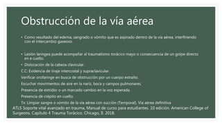 Obstrucción de la vía aérea
• Como resultado del edema, sangrado o vómito que es aspirado dentro de la vía aérea, interfiriendo
con el intercambio gaseoso.
• Lesión laríngea puede acompañar al traumatismo torácico mayo o consecuencia de un golpe directo
en e cuello.
• Dislocación de la cabeza clavicular.
C.C: Evidencia de tiraje intercostal y supraclavicular.
Verificar orofaringe en busca de obstrucción por un cuerpo extraño.
Escuchar movimientos de aire en la nariz, boca y campos pulmonares.
Presencia de estridor o un marcado cambio en la voz esperada.
Presencia de crépito en cuello.
Tx: Limpiar sangre o vómito de la vía aérea con succión (Temporal). Vía aérea definitiva
ATLS Soporte vital avanzado en trauma, Manual de curso para estudiantes. 10 edición. American College of
Surgeons. Capítulo 4 Trauma Torácico. Chicago, Il. 2018.
 