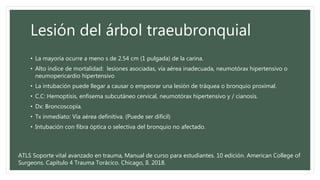Lesión del árbol traeubronquial
• La mayoría ocurre a meno s de 2.54 cm (1 pulgada) de la carina.
• Alto índice de mortalidad: lesiones asociadas, vía aérea inadecuada, neumotórax hipertensivo o
neumopericardio hipertensivo
• La intubación puede llegar a causar o empeorar una lesión de tráquea o bronquio proximal.
• C.C: Hemoptisis, enfisema subcutáneo cervical, neumotórax hipertensivo y / cianosis.
• Dx: Broncoscopía.
• Tx inmediato: Vía aérea definitiva. (Puede ser difícil)
• Intubación con fibra óptica o selectiva del bronquio no afectado.
ATLS Soporte vital avanzado en trauma, Manual de curso para estudiantes. 10 edición. American College of
Surgeons. Capítulo 4 Trauma Torácico. Chicago, Il. 2018.
 