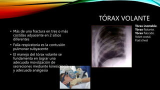 TÓRAX VOLANTE
• Más de una fractura en tres o más
costillas adyacente en 2 sitios
diferentes
• Falla respiratoria es la contusión
pulmonar subyacente
• El manejo del tórax volante se
fundamenta en lograr una
adecuada movilización de
secreciones mediante kinesiología
y adecuada analgesia
Tórax inestable.
Tórax flotante.
Tórax fláccido.
Volet costal.
Flail chest
 