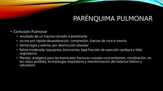 PARÉNQUIMA PULMONAR
• Contusión Pulmonar
• resultado de un trauma cerrado o penetrante
• ocurre por rápida desaceleración, compresión, fuerzas de roce e inercia
• hemorragia y edema, por destrucción alveolar
• fiebre moderada, taquipnea, broncorrea, baja fracción de eyección cardiaca y falla
respiratoria
• Manejo: analgesia para las eventuales fracturas costales concomitantes, movilización, en
los casos posibles, kinesiología respiratoria y monitorización del balance hídrico y
saturación
 
