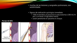 • muchas de las lesiones y sangrados pulmonares, son
autolimitadas
• Signos de indicación quirúrgica inmediata:
• 1500 ml hemático al posicionar la pleurostomia o 200 ml./ hr
por 2 a 4 horas o Fuga aérea masiva
• Lesión penetrante en paciente en choque.
Manejo del 80%
 