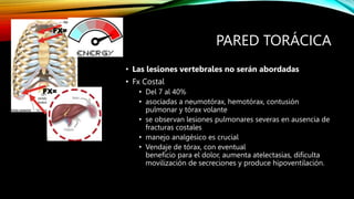 PARED TORÁCICA
• Las lesiones vertebrales no serán abordadas
• Fx Costal
• Del 7 al 40%
• asociadas a neumotórax, hemotórax, contusión
pulmonar y tórax volante
• se observan lesiones pulmonares severas en ausencia de
fracturas costales
• manejo analgésico es crucial
• Vendaje de tórax, con eventual
beneficio para el dolor, aumenta atelectasias, dificulta
movilización de secreciones y produce hipoventilación.
FX=
FX=
 